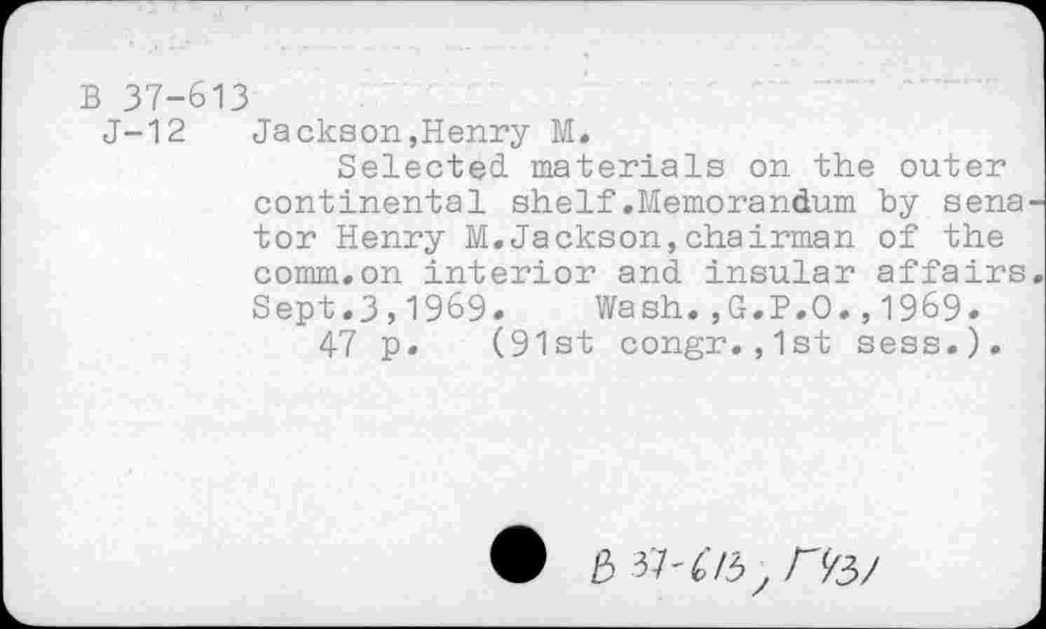 ﻿B 37-613
J-12 Jackson,Henry M.
Selected, materials on the outer continental shelf.Memorandum by sena tor Henry M.Jackson,chairman of the comm.on interior and insular affairs Sept.3,1969. Wash.,G.P.O.,1969.
47 p. (91st congr.,1st sess.).
3 37'673 , Afe/